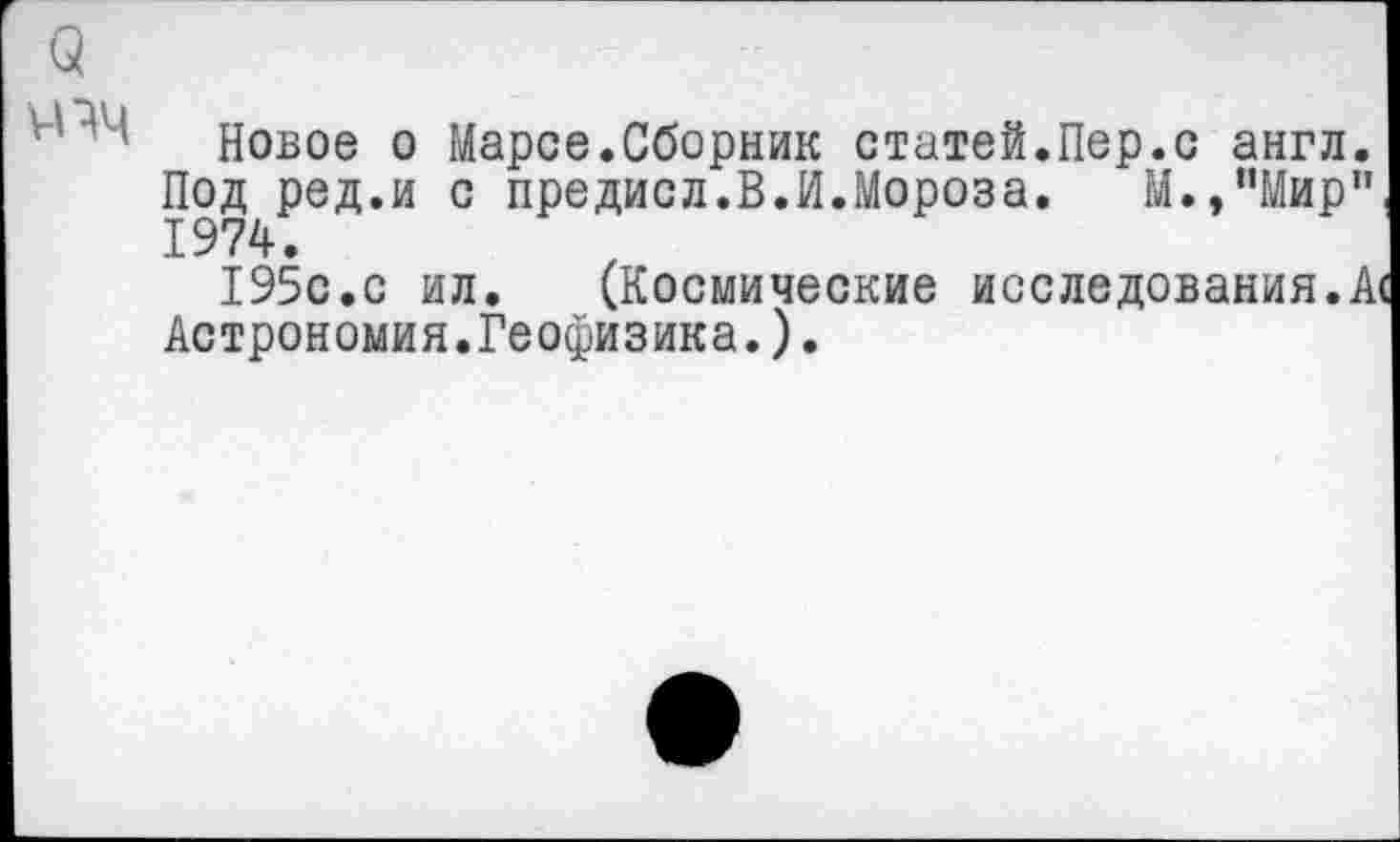 ﻿3
ччч
Новое о Марсе.Сборник статей.Пер.с англ. Под ред.и с предисл.В.И.Мороза. М./’Мир” 1974.
195с.с ил. (Космические исследования.А« Астрономия.Геофизика.).